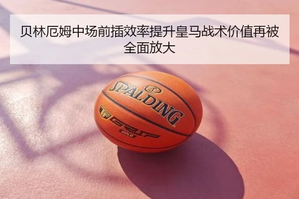 贝林厄姆中场前插效率提升皇马战术价值再被全面放大