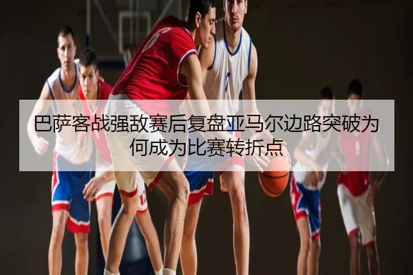 巴萨客战强敌赛后复盘亚马尔边路突破为何成为比赛转折点