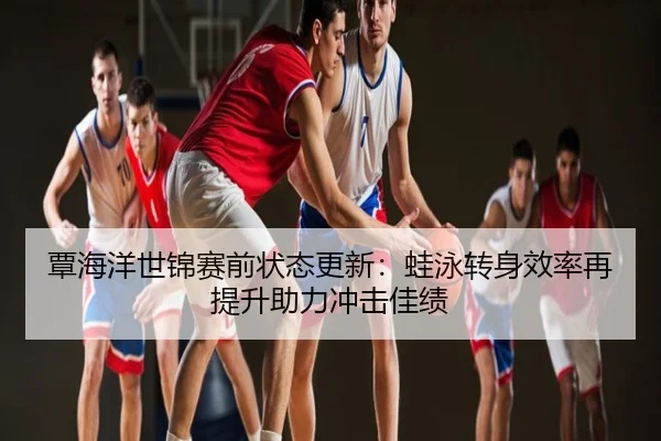 覃海洋世锦赛前状态更新：蛙泳转身效率再提升助力冲击佳绩